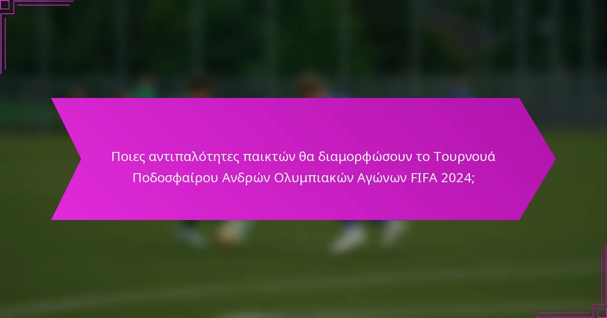 Ποιες αντιπαλότητες παικτών θα διαμορφώσουν το Τουρνουά Ποδοσφαίρου Ανδρών Ολυμπιακών Αγώνων FIFA 2024;